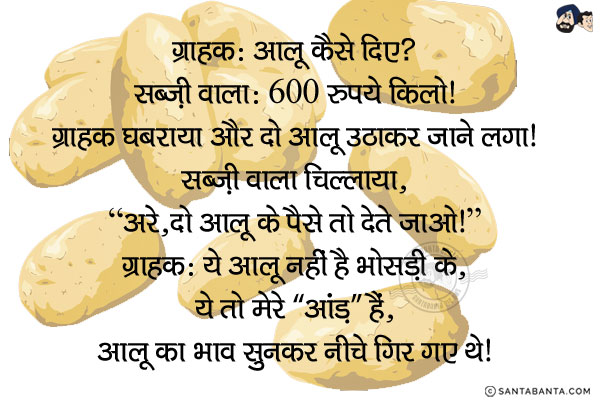 ग्राहक: आलू कैसे दिए?<br/>
सब्ज़ी वाला: 600 रुपये किलो!<br/>
ग्राहक घबराया और दो आलू उठाकर जाने लगा!<br/>
सब्ज़ी वाला चिल्लाया, `अरे, दो आलू के पैसे तो देते जाओ!`<br/>
ग्राहक: ये आलू नहीं है भोसड़ी के, ये तो मेरे `आंड़` हैं, आलू का भाव सुनकर नीचे गिर गए थे!