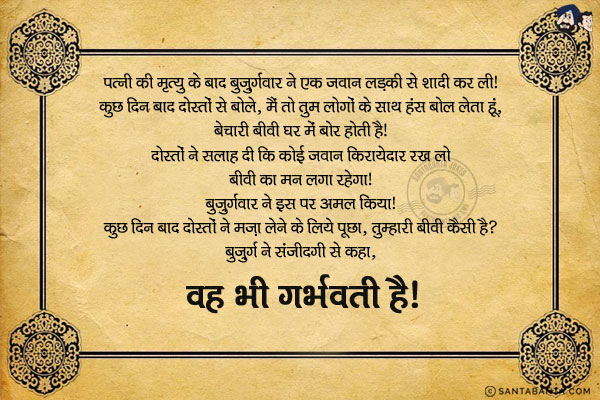 पत्नी की मृत्यु के बाद बुज़ुर्गवार ने एक जवान लड़की से शादी कर ली।  <br/>
कुछ दिन बाद दोस्तों से बोले, `मैं तो तुम लोगों के साथ हंस बोल लेता हूं, बेचारी बीवी घर में बोर होती है।` <br/>
दोस्तों ने सलाह दी कि कोई जवान किरायेदार रख लो बीवी का मन लगा रहेगा। बुज़ुर्गवार ने इस पर अमल किया।  <br/>
कुछ दिन बाद दोस्तों ने मज़ा लेने के लिये पूछा, `तुम्हारी बीवी कैसी है ?` <br/>
वे ख़ुश होकर बोले 'गर्भवती' है।  <br/>
दोस्त मन में बहुत हंसे और पूछा, `और किरायेदार का क्या हाल है ?` <br/>
बुज़ुर्ग ने संजीदगी से कहा, `वह भी गर्भवती है।`