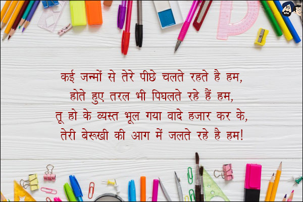 कई जन्मों से तेरे पीछे चलते रहे हैं हम,<br/>

होते हुए तरल भी पिघलते रहे हैं हम,<br/>

तू हो के व्यस्त भूल गया वादे हजार कर के,<br/>

तेरी बेरुखी की आग में जलते रहे हैं हम।