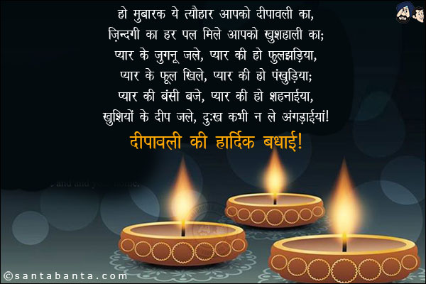 हो मुबारक ये त्यौहार आपको दीपावली का,<br/>
ज़िन्दगी का हर पल मिले आपको खुशहाली का;<br/><br/>

प्यार के जुगनू जले, प्यार की हो फुलझड़िया,<br/>
प्यार के फूल खिले, प्यार की हो पंखुड़िया;<br/><br/>

प्यार की  बंसी बजे,  प्यार  की हो शहनाईया,<br/>
खुशियों के दीप जले, दुःख कभी न ले अंगड़ाईयां!<br/><br/>

दीपावली की हार्दिक बधाई!