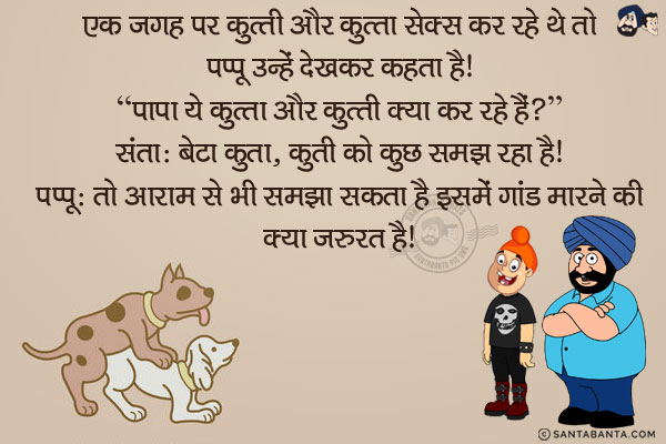 एक जगह पर कुत्ती और कुत्ता सेक्स कर रहे थे तो पप्पू उन्हें देखकर कहता है।<br/>
`पापा ये कुत्ता-कुत्ती क्या कर रहे हैं?`<br/>
संता: बेटा कुत्ता, कुत्ती को कुछ समझा रहा है।<br/>
पप्पू: तो आराम से भी समझा सकता है इसमें गांड मारने की क्या जरूरत है। 