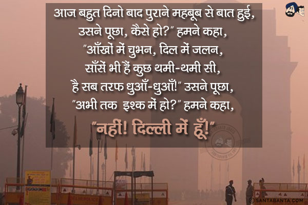 आज बहुत दिनो बाद पुराने महबूब से बात हुई, उसने पूछा, `कैसे हो?`<br/>
हमने कहा, `आँखों में चुभन, दिल में जलन, साँसें भी हैं कुछ थमी-थमी सी, है सब तरफ धुआँ-धुआँ!`<br/>
उसने पूछा, `अभी तक इश्क में हो?`<br/>
हमने कहा, `नहीं!  दिल्ली में हूँ!`