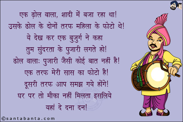 एक ढोल वाला शादी में बजा रहा था! उसके ढोल के दोनों तरफ महिला के फोटो थे!<br/>
ये देख कर एक बुजुर्ग ने कहा, तुम सुंदरता के पुजारी लगते हो!<br/>
ढोल वाला: पुजारी जैसी कोई बात नहीं है! एक तरफ मेरी सास का फोटो है, दूसरी तरफ आप समझ गये होंगे!<br/>
घर पर तो मौका नहीं मिलता इसलिये यहाँ दे दना दन!