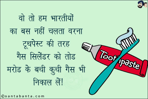 वो हम भारतीयों का बस नहीं चलता वरना टूथपेस्ट की तरह<br/> 
गैस सिलेंडर को तोड़ मरोड़ के बची कूची गैस भी निकाल लें। 