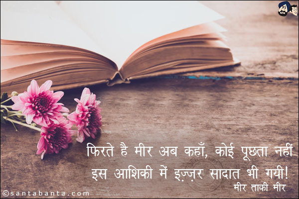 फिरते है मीर अब कहाँ ,कोई पूछता नहीं;<br/>
इस आशिक़ी में इज़्ज़त सादात भी गयी