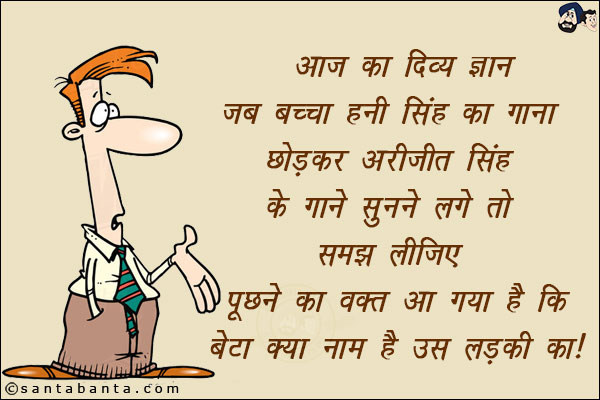 आज का दिव्य  ज्ञान<br/> 
जब बच्चा हनी सिंह का गाना छोड़ कर अरिजीत सिंह के गाने सुनने लगे तो<br/> समझ लीजिये पूछने का समय आ गया है। बेटा  क्या नाम है उस लड़की का। 