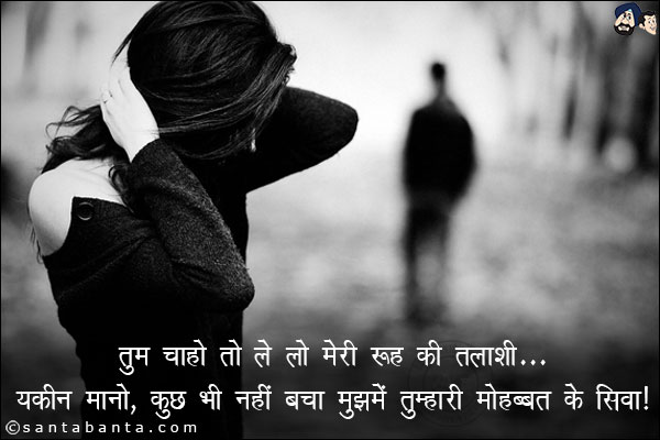 तुम चाहो तो ले लो मेरी रूह की तलाशी;<br/>
यकीन मानो, कुछ भी नहीं बचा मुझमे तुम्हारी मोहब्बत के सिवा!