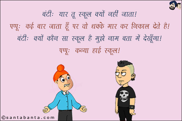 बंटी: यार तू स्कूल क्यों नहीं जाता!<br/>
पप्पू: कई बार जाता हूँ पर वो धक्के मार कर निकाल देते हैं!<br/>
बंटी: क्यों कौन सा स्कूल है मुझे नाम बता मैं देखूंगा!<br/>
पप्पू: कन्या हाई स्कूल!