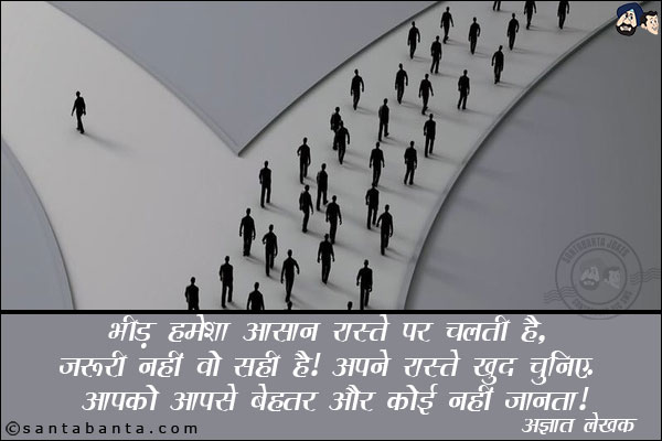 भीड़ हमेशा आसन रस्ते पर चलती है, जरुरी नहीं वो सही है| अपने रस्ते खुद चुनिए, आपको आपसे बेहतर और कोई नहीं जनता।
