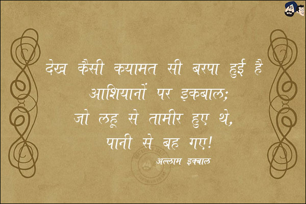 देख कैसी क़यामत सी बरपा हुई है आशियानों पर इक़बाल;<br/>
जो लहू से तामीर हुए थे, पानी से बह गए!