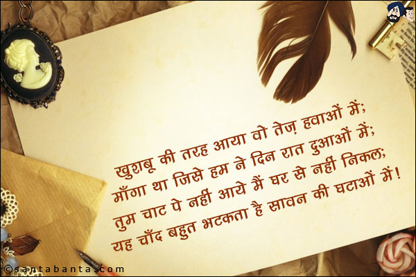 खुशबू की तरह आया वो तेज़ हवाओं में;<br/>
माँगा था जिसे हम ने दिन रात दुआओं में;<br/> 
तुम चाट पे नहीं आये मैं घर से नहीं निकल;<br/>
यह चाँद बहुत भटकता है सावन की घटाओं में!