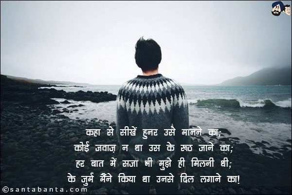 कहा से सीखें हुनर उसे मानाने का;<br/>
कोई जवाज़ न था उस के रूठ जाने का;<br/>
हर बात में सजा भी मुझे ही मिलनी थी;<br/>
के जुर्म मैंने किया था उनसे दिल लगाने का!