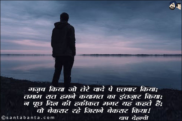 गज़ब किया जो तेरे वादे पे एतबार किया;<br/>
तमाम रात हमने क़यामत का इंतज़ार किया;<br/>
न पूछ दिल की हक़ीक़त मगर यह कहतें है;<br/>
वो बेक़रार रहे जिसने बेक़रार किया!