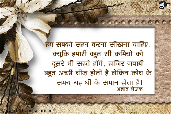 हम सबको सहन करना सीखना चाहिए, क्यूंकि हमारी बहुत सी कमियों को दूसरे भी सहते होंगे, हाज़िर जवाबी बहुत अच्छी चीज होती है लेकिन क्रोध के समय ये घी के समान होता है|
