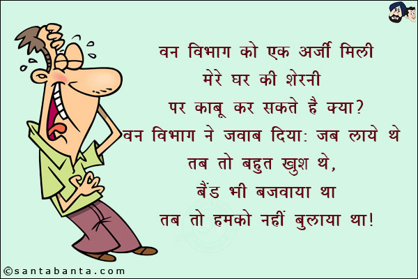 वन विभाग को एक अर्ज़ी मिली:<br/>
मेरे घर की शेरनी पर काबू कर सकते हैं क्या?<br/>
वन विभाग ने जवाब दिया: जब लाये थे तब तो बहुत खुश थे, बैंड भी बजवाया था तब तो इसको नहीं बुलाया था!