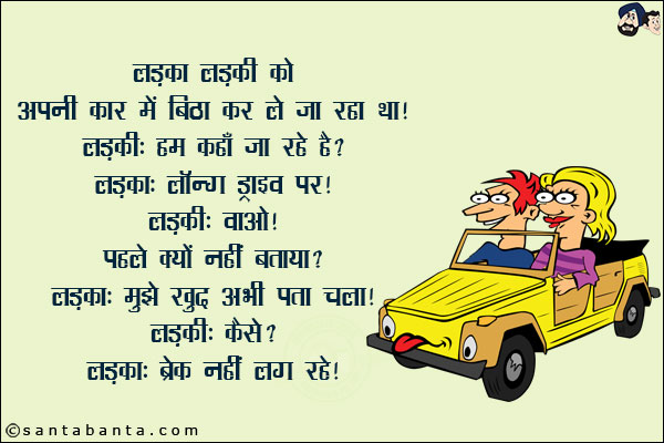 लड़का लड़की को अपनी कार में बिठा कर ले जा रहा था!<br/>
लड़की: हम कहाँ जा रहे हैं?<br/>
लड़का: लॉन्ग ड्राइव पर!<br/>
लड़की: वाओ! पहले क्यों नहीं बताया?<br/>
लड़का: मुझे खुद अभी पता चला!<br/>
लड़की: कैसे?<br/>
लड़का: ब्रेक नहीं लग रहे!