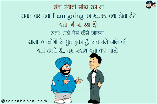 संता अंग्रेजी सीख रहा था!<br/>
संता: यार बंता I am going का मतलब क्या होता है?<br/>
बंता: मैं जा रहा हूँ!<br/>
संता: अबे ऐसे कैसे जाएगा... साला 10 लोगों से पूछ चूका हूँ, सब चले जाने की बात करते हैं... तुम जवाब बता कर जाओ!