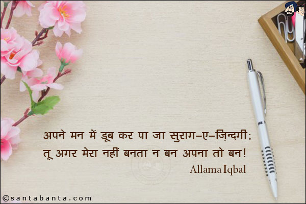 अपने मन में डूब कर पा जा सुराग़-ए-ज़ि़ंदगी;<br/>
तू अगर मेरा नहीं बनता न बन अपना तो बन!