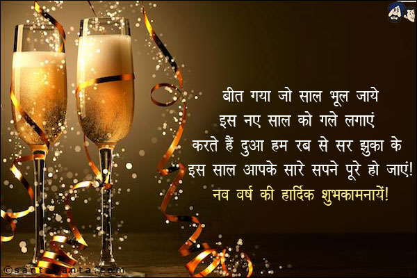 बीत गया जो साल भूल जाये,<br/>
इस नए साल को गले लगाएं;<br/>
करते हैं दुआ हम रब से सर झुका के,<br/>
इस साल आपके सारे सपने पूरे हो जाएं!<br/>
नव वर्ष की हार्दिक शुभ कामनायें!