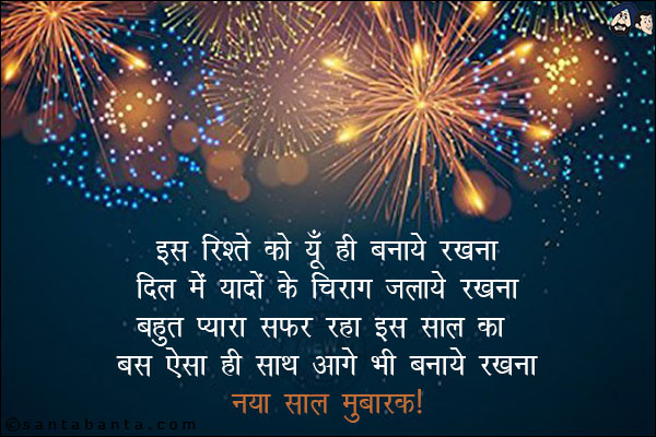 इस रिश्ते को यूँ ही बनाये रखना,<br/>
दिल में यादों के चिराग जलाये रखना;<br/>
बहुत प्यारा सफर रहा इस साल का,<br/>
बस ऐसा ही साथ आगे भी बनाये रखना!<br/>
नया साल मुबारक!