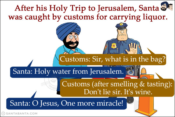 After his Holy Trip to Jerusalem, Santa was caught by customs for carrying liquor.<br/>
Customs: Sir, what is in the bag?<br/>
Santa: Holy water from Jerusalem.<br/>
Customs (after smelling & tasting): Don't lie sir. It's wine.<br/>
Santa: O Jesus, One more miracle!