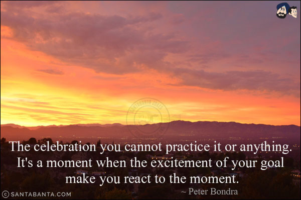 The celebration you cannot practice it or anything. It's a moment when the excitement of your goal make you react to the moment.