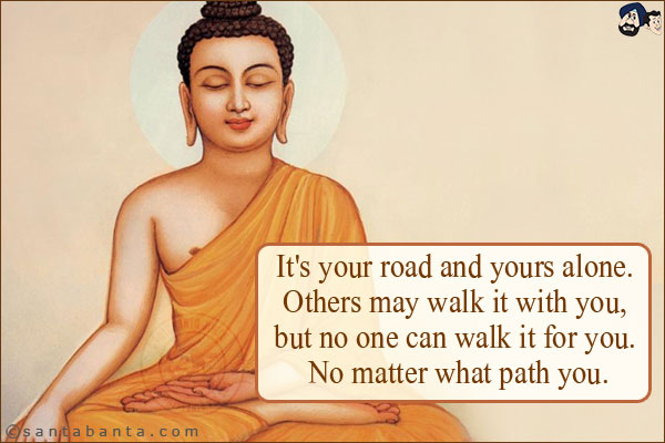 It's your road and yours alone. Others may walk it with you, but no one can walk it for you. No matter what path you.