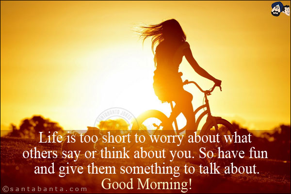 Life is too short to worry about what others say or think about you. So have fun and give them something to talk about.<br/>
Good Morning!