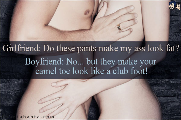 Girlfriend: Do these pants make my ass look fat?<br/>
Boyfriend: No... but they make your camel toe look like a club foot!