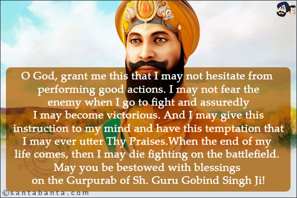 O God, grant me this that I may not hesitate from performing good actions.<br/>
I may not fear the enemy when I go to fight and assuredly I may become victorious.<br/>
And I may give this instruction to my mind and have this temptation that I may ever utter Thy Praises.<br/>
When the end of my life comes, then I may die fighting on the battlefield.<br/>
May you be bestowed with blessings on the Gurpurab of Sh. Guru Gobind Singh Ji!