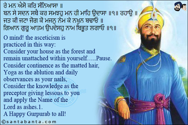 ਰੇ ਮਨ ਐਸੋ ਕਰਿ ਸੰਨਿਆਸਾ ॥<br/>
ਬਨ ਸੇ ਸਦਨ ਸਬੈ ਕਰ ਸਮਝਹੁ ਮਨ ਹੀ ਮਾਹਿ ਉਦਾਸਾ ॥੧॥ ਰਹਾਉ ॥<br/>
ਜਤ ਕੀ ਜਟਾ ਜੋਗ ਕੋ ਮਜਨੁ ਨੇਮ ਕੇ ਨਖੁਨ ਬਢਾਓ ॥<br/>
ਗਿਆਨ ਗੁਰੂ ਆਤਮ ਉਪਦੇਸਹੁ ਨਾਮ ਬਿਭੂਤ ਲਗਾਓ ॥੧॥<br/><br/>

O mind! the asceticism is practiced in this way:<br/>
Consider your house as the forest and remain unattached within yourself... .Pause.<br/>
Consider continence as the matted hair, Yoga as the ablution and daily observances as your nails,<br/>
Consider the knowledge as the preceptor giving lessons to you and apply the Name of the Lord as ashes.1.<br/>
A Happy Gurpurab to all!