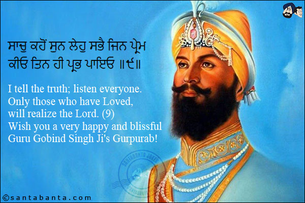 ਸਾਚੁ ਕਹੋਂ ਸੁਨ ਲੇਹੁ ਸਭੈ ਜਿਨ ਪ੍ਰੇਮ ਕੀਓ ਤਿਨ ਹੀ ਪ੍ਰਭ ਪਾਇਓ ॥੯॥<br/><br/>

I tell the truth; listen everyone. Only those who have Loved, will realize the Lord. (9)<br/>
Wish you a very happy and blissful Guru Gobind Singh Ji's Gurpurab!