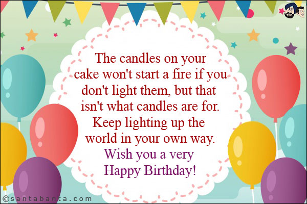 The candles on your cake won't start a fire if you don't light them, but that isn't what candles are for.<br/>
Keep lighting up the world in your own way.<br/>
Wish you a very Happy Birthday!