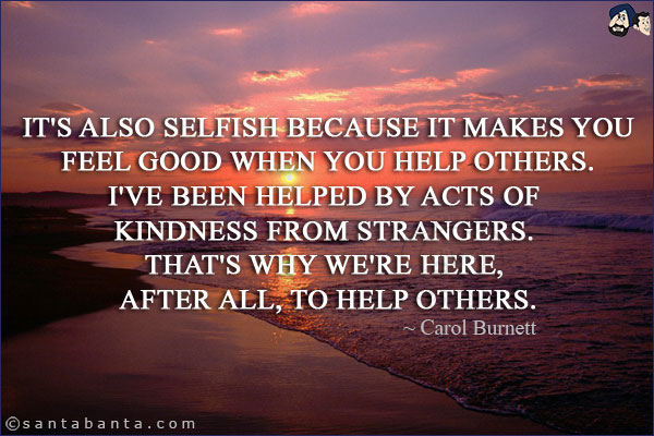 It's also selfish because it makes you feel good when you help others. I've been helped by acts of kindness from strangers. That's why we're here, after all, to help others.
