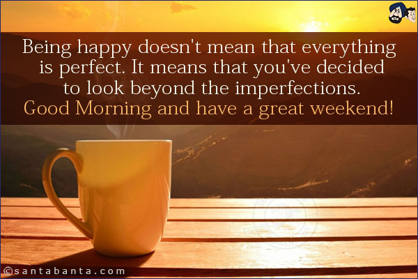 Being happy doesn't mean that everything is perfect. It means that you've decided to look beyond the imperfections.<br/>
Good Morning and have a great weekend!