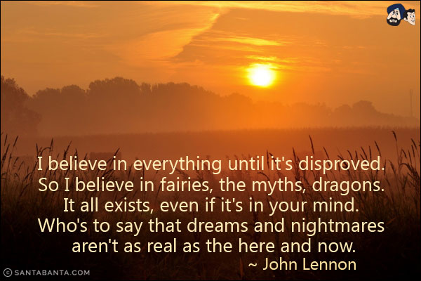 I believe in everything until it's disproved. So I believe in fairies, the myths, dragons. It all exists, even if it's in your mind. Who's to say that dreams and nightmares aren't as real as the here and now.