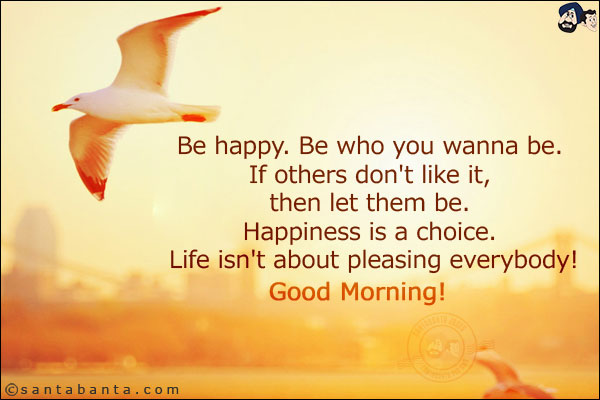 Be happy. Be who you wanna be. If others don't like it, then let them be. Happiness is a choice. Life isn't about pleasing everybody!<br/>
Good Morning!