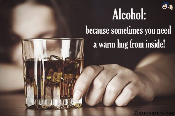 Alcohol:<br/>
because sometimes you need a warm hug from inside!