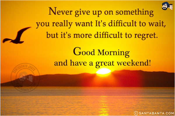 Never give up on something you really want. It's difficult to wait, but it's more difficult to regret.<br/>
Good Morning and have a great weekend!