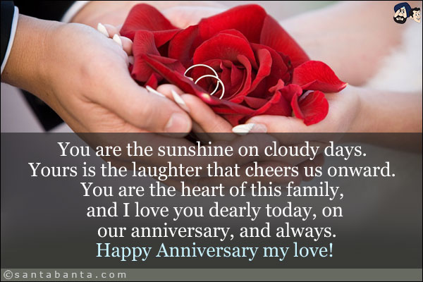 You are the sunshine on cloudy days. Yours is the laughter that cheers us onward. You are the heart of this family, and I love you dearly today, on our anniversary, and always.<br/>
Happy Anniversary my love!