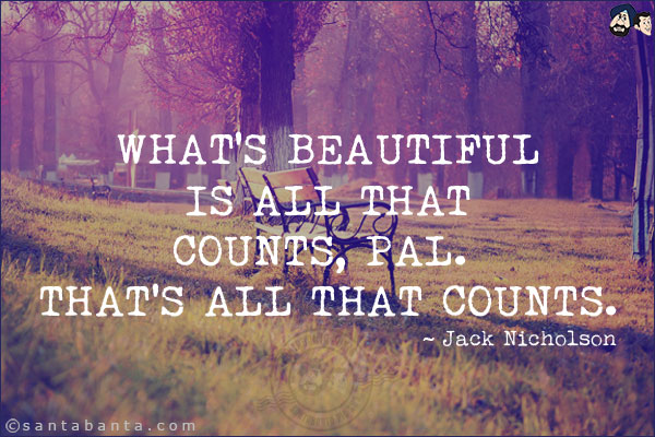 What's beautiful is all that counts, pal. That's all that counts.