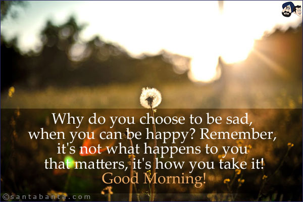 Why do you choose to be sad, when you can be happy? Remember, it's not what happens to you that matters, it's how you take it!<br/>
Good Morning!