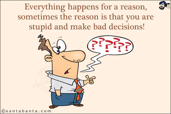 Everything happens for a reason, sometimes the reason is that you are stupid and make bad decisions!
