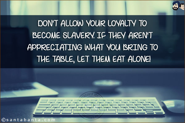 Don't allow your loyalty to become slavery. If they aren't appreciating what you bring to the table, let them eat alone!
