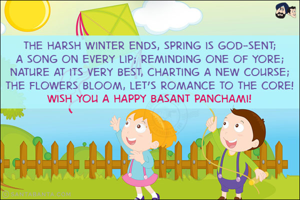 The harsh winter ends, spring is God-sent;<br/>
A song on every lip; reminding one of yore;<br/>
Nature at its very best, charting a new course;<br/>
The flowers bloom, let's romance to the core!<br/>
Wish you a Happy Basant Panchami!