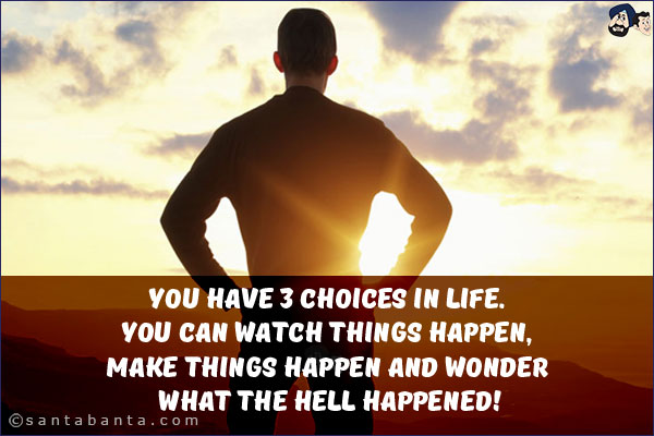 You have 3 choices in life. You can watch things happen, make things happen and wonder what the hell happened!
