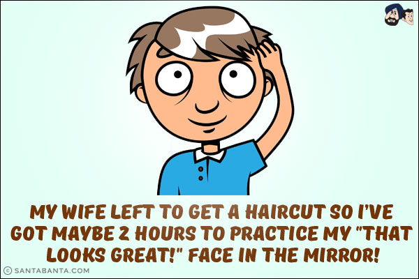 My wife left to get a haircut so I've got maybe 2 hours to practice my `that looks great!` face in the mirror!
