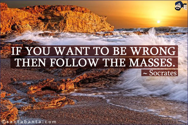 If you want to be wrong then follow the masses.