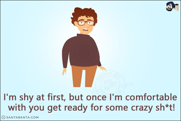 I'm shy at first, but once I'm comfortable with you get ready for some crazy sh*t!
