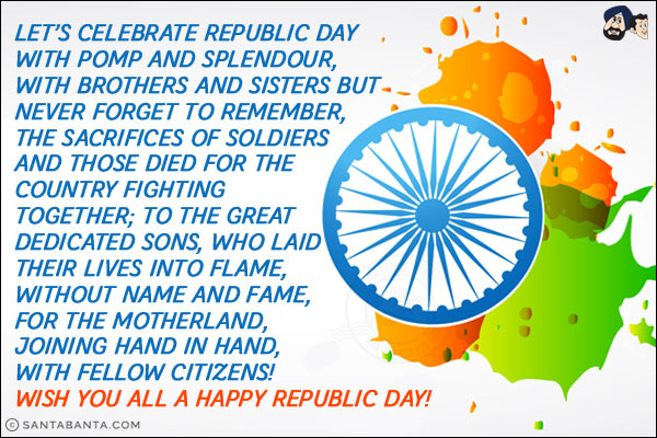 Let's celebrate Republic Day with pomp and splendour,<br/>
With brothers and sisters but never forget to remember,<br/>
The sacrifices of soldiers and those died for the country fighting together;<br/>
To the great dedicated sons,<br/>
Who laid their lives into flame,<br/>
Without name and fame,<br/>
For the motherland,<br/>
Joining hand in hand,<br/>
With fellow citizens!<br/>
Wish you all a Happy Republic Day!